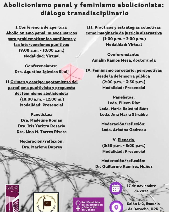 ¿Cuando?: Viernes, 17 de noviembre de 2023 en el Salón L-2, Escuela de Derecho de la Universidad de Puerto Rico

Agenda:

I. Conferencia de apertura Abolicionismo penal: nuevos marcos para problematizar los conflictos y las intervenciones punitivas
(9:00 am - 10:00 am) Modalidad: Virtual | Conferenciante: Dra. Agustina Iglesias Skulj

II. Crimen y castigo: agotamiento del paradigma punitivista y propuesta del feminismo abolicionista
(10:00 am - 12:00 pm) Modalidad: Presencial | Panelistas: Dra. Madeline Román, Dra. Iris Y. Rosario, Dra. Lina M. Torres Rivera | Moderación/reflexión: Dra. Marlene Duprey

III. Prácticas y estrategias colectivas como imaginario de justicia alternativa
(1:00 pm - 2:00 pm) Modalidad: Virtual | Conferenciante: Amalín Ramos Mesa, doctoranda

IV. Feminismo carcelario: perspectivas desde la defensoría pública
(2:00 pm - 3:30 pm) Modalidad: Presencial | Panelistas: Lcda. Eileen Díaz, Lcda. María Soledad Sáez, Lcda. Ana María Strubbe | Moderación/reflexión: Lcda. Ariadna Godreau

V. Plenaria
(3:30 pm - 5:00 pm) Modalidad: Presencial | Moderación/reflexión: Dr. Guillermo Ramírez Muñoz

Costo $150 por 5 créditos de Educación Jurídica Continua