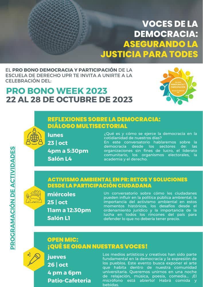 El Probono Democracia y Participación de la Escuela de Derecho le invita a unirse a la celebración del Probono Week 2023 con una serie de actividades. El lunes 23 de octubre de 2023 a las 4:00 pm en el Salón L-4, se llevará a cabo el conversatorio Reflexiones sobre la democracia: Diálogo Multisectorial. El miércoles 25 de octubre de 2023 a las 11:00 am en el Salón L-1 se llevará a cabo el conversatorio Activismo ambiental en PR: Retos y Soluciones desde la participación ciudadana. Culminan las actividades el jueves 26 de octubre de 2023 a las 4:00 pm en el Patio de la Escuela de Derecho el Open Mic: ¡Qué se oigan nuestras voces!