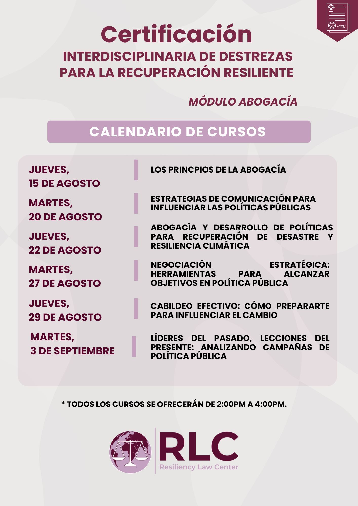 Calendario de los cursos para la Certificación Interdiciplinaria de Destrezas para la Recuperación Resiliente: jueves, 15 de agosto de 2024: Los Principios de la Abogacía martes, 20 de agosto de 2024: Estrategias de comunicación para Influenciar las Políticas Públicas jueves, 22 de agosto de 2024: Abogacía y Desarrollo de Políticas para Recuperación de Desastre y Resiliencia Climática martes, 27 de agosto de 2024: Negociación Estratégica: Herramientas para Alcanzar Objetivos en Política Pública. jueves, 29 de agosto de 2024: Cabildeo Efectivo: ¿Cómo Prepararte para Influenciar el Cambio? martes, 3 de septiembre de 2024: Líderes del Pasado, Lecciones del Presente: Analizando Campañas de Política Pública. Todos los cursos se ofrecerán de 2:00 pm a 4:00 pm