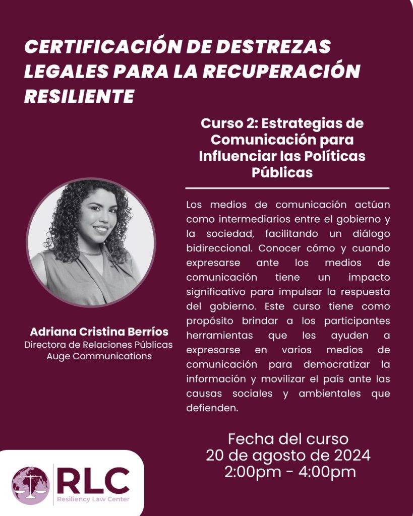 Curso 2: Estrategias de Comunicación para Influenciar las Políticas Públicas ofrecido por la Directora de Relaciones Públicas Auge Communications, Adriana Cristina Berríos. La fecha del curso es el 20 de agosto de 2024 de 2:00 pm a 4:00 pm. Los medios de comunicación actúan como intermediarios entre el gobierno y la sociedad, facilitando un diálogo bidireccional. Conocer cómo y cuando expresarse ante los medios de comunicación tiene un impacto significativo para impulsar la respuesta del gobierno. Este curso tiene como próposito brindar a los participantes herramientas que les ayuden a expresarse en varios medios de comunicación para democratizar la información y movilizar el país ante las causas sociales y ambientales que defienden.