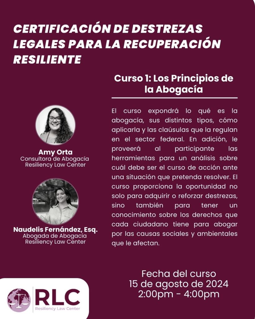 Curso 1: Los Principios de la Abogacía ofrecido por la Consultora de Abogacía RLC Amy Orta y la Abogada de RLC Naudelis Fernández. El curso se ofrecerá el 15 de agosto de 2024 de 2 a 4 pm. El curso expondrá lo qué es la abogacía, sus distintos tipos, cómo aplicarla y las claúsulas que la regulan en el sector federal. En adición, le proveerá al participante las herramientas para un análisis sobre cuál debe ser el curso de acción ante una situación que pretenda resolver. El curso proporciona la oportunidad no solo para adquirir o reforzar destrezas, sino también para tener un conocimiento sobre los derechos que cada ciudadano tiene para abogar por las causas sociales y ambientales que le afecta.